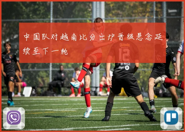中国队对越南比分出炉晋级悬念延续至下一轮
