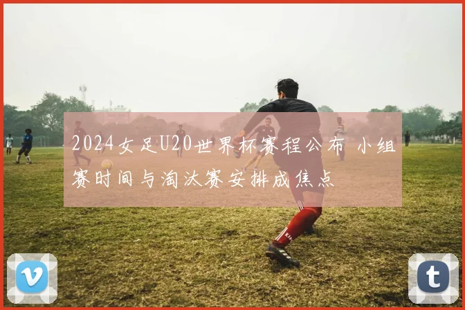 2024女足U20世界杯赛程公布 小组赛时间与淘汰赛安排成焦点