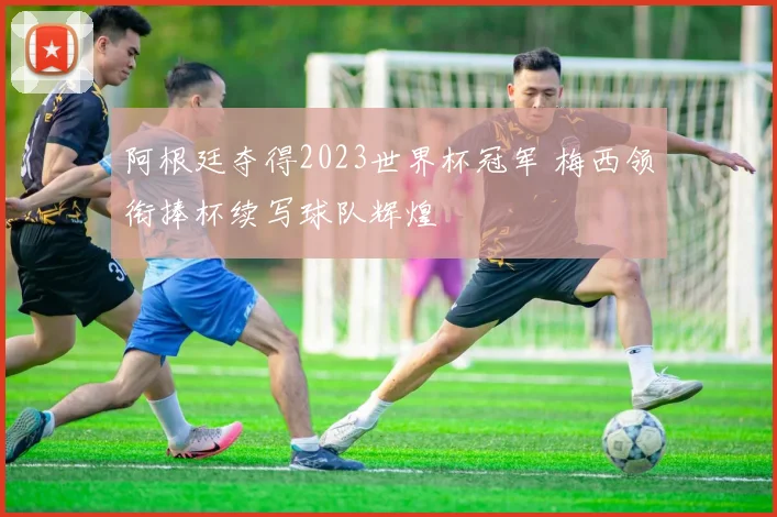 阿根廷夺得2023世界杯冠军 梅西领衔捧杯续写球队辉煌