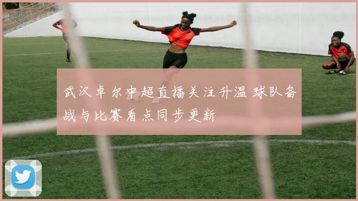 武汉卓尔中超直播关注升温 球队备战与比赛看点同步更新