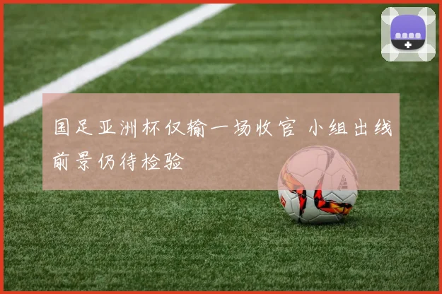 国足亚洲杯仅输一场收官 小组出线前景仍待检验