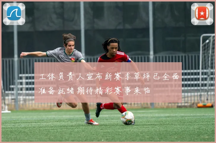 工体负责人宣布新赛季草坪已全面准备就绪期待精彩赛事来临