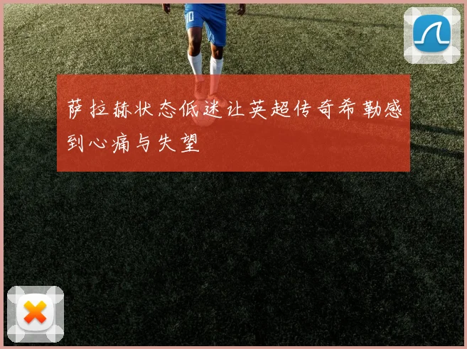 萨拉赫状态低迷让英超传奇希勒感到心痛与失望