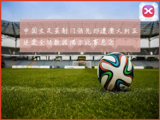 中国女足虽射门领先却遭澳大利亚逆袭全场数据揭示比赛悬念