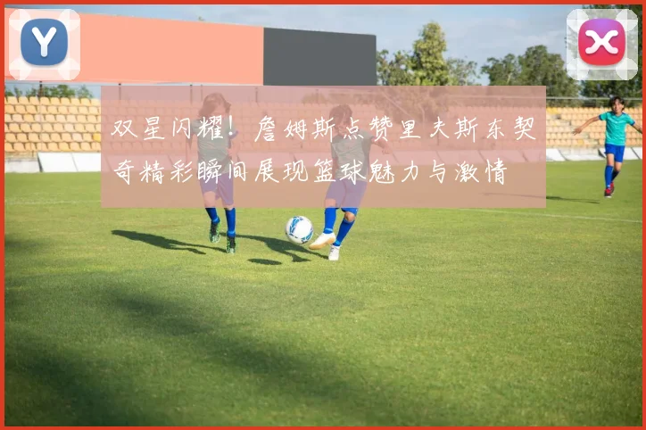 双星闪耀！詹姆斯点赞里夫斯东契奇精彩瞬间展现篮球魅力与激情