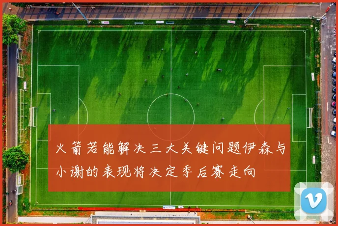 火箭若能解决三大关键问题伊森与小谢的表现将决定季后赛走向