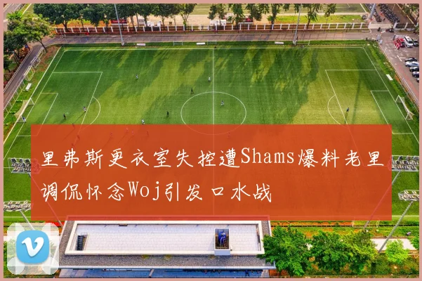 里弗斯更衣室失控遭Shams爆料老里调侃怀念Woj引发口水战