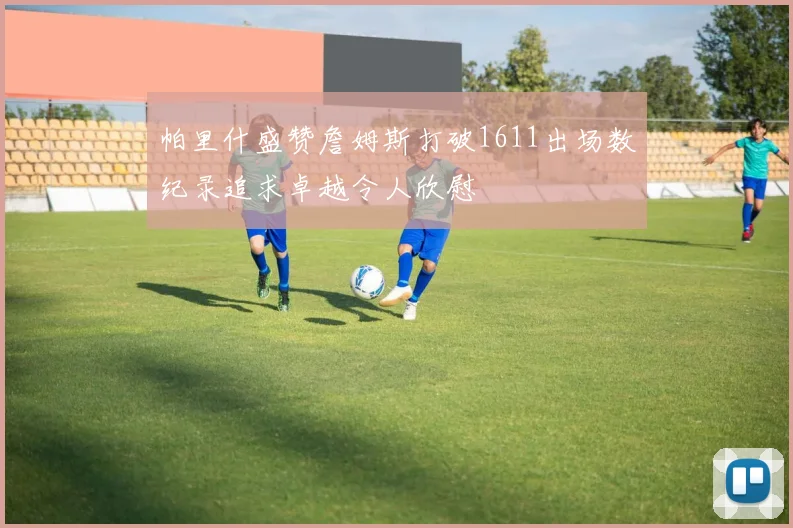 帕里什盛赞詹姆斯打破1611出场数纪录追求卓越令人欣慰