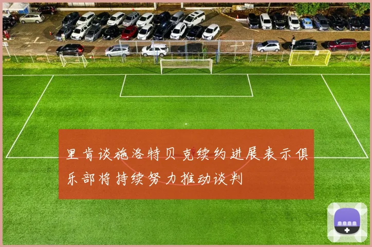 里肯谈施洛特贝克续约进展表示俱乐部将持续努力推动谈判