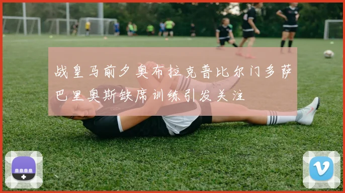 战皇马前夕奥布拉克普比尔门多萨巴里奥斯缺席训练引发关注